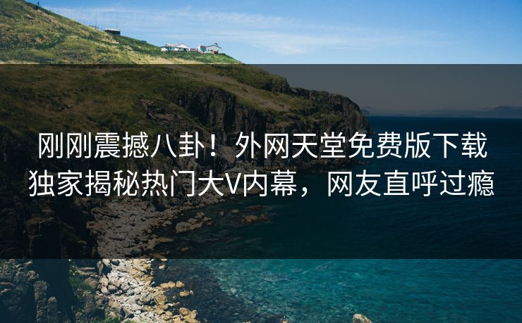 刚刚震撼八卦！外网天堂免费版下载独家揭秘热门大V内幕，网友直呼过瘾
