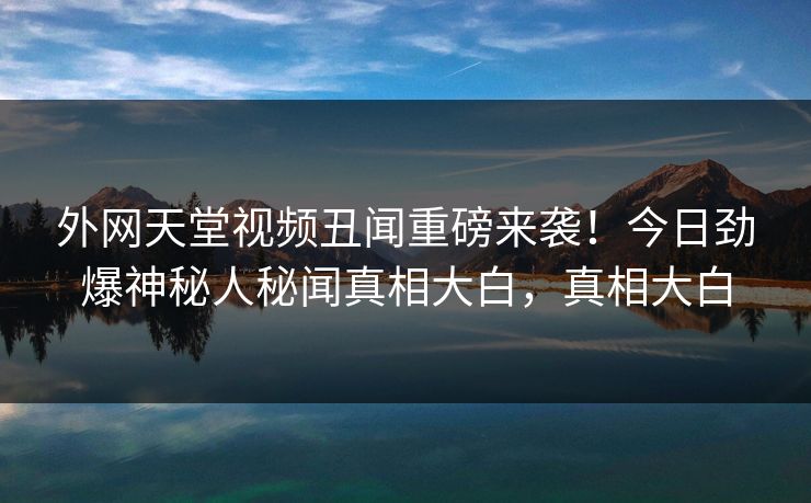 外网天堂视频丑闻重磅来袭！今日劲爆神秘人秘闻真相大白，真相大白
