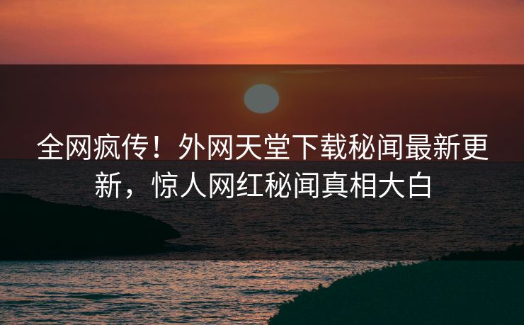 全网疯传！外网天堂下载秘闻最新更新，惊人网红秘闻真相大白