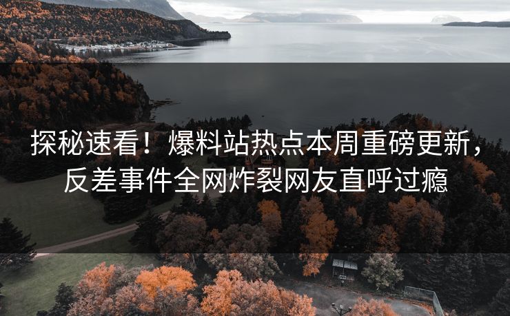 探秘速看！爆料站热点本周重磅更新，反差事件全网炸裂网友直呼过瘾