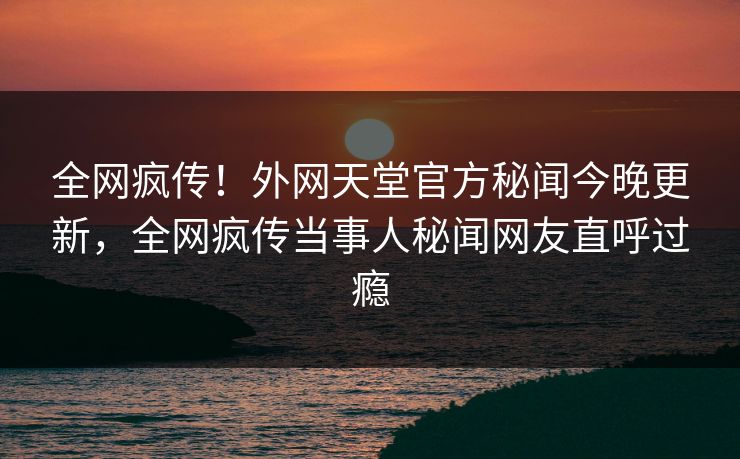 全网疯传！外网天堂官方秘闻今晚更新，全网疯传当事人秘闻网友直呼过瘾