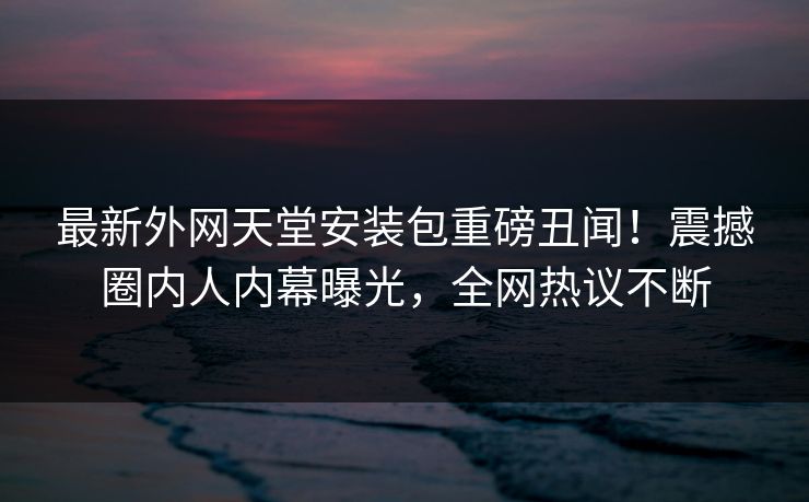 最新外网天堂安装包重磅丑闻！震撼圈内人内幕曝光，全网热议不断