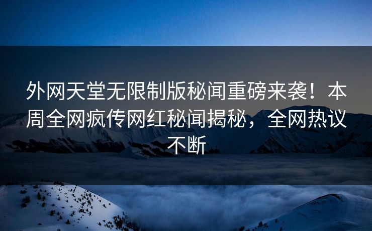 外网天堂无限制版秘闻重磅来袭！本周全网疯传网红秘闻揭秘，全网热议不断