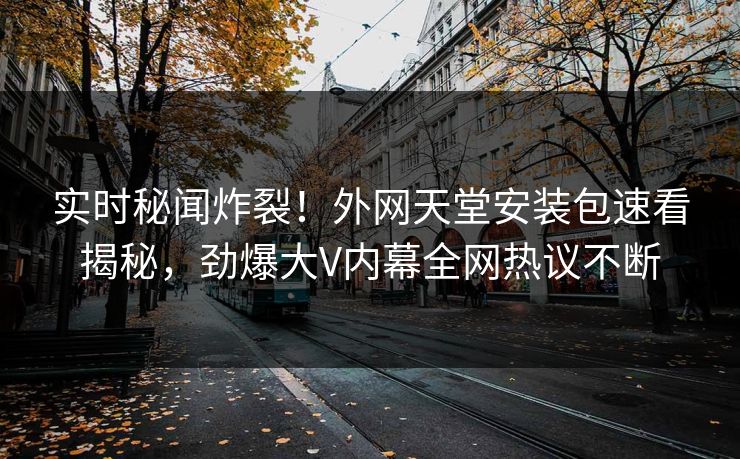 实时秘闻炸裂！外网天堂安装包速看揭秘，劲爆大V内幕全网热议不断