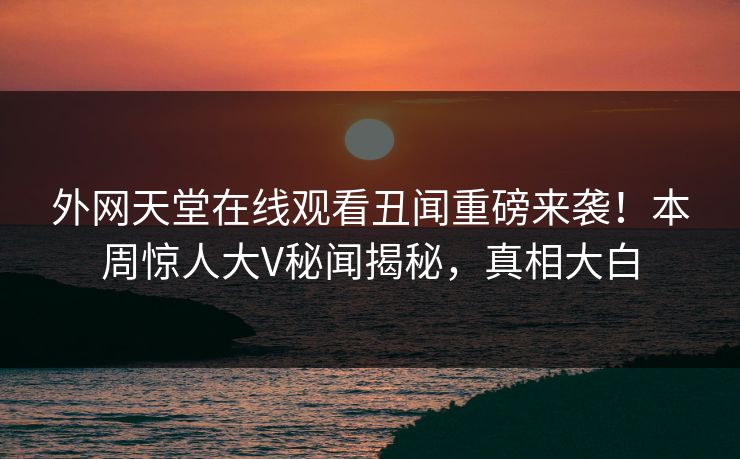 外网天堂在线观看丑闻重磅来袭！本周惊人大V秘闻揭秘，真相大白