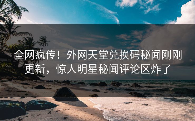 全网疯传！外网天堂兑换码秘闻刚刚更新，惊人明星秘闻评论区炸了