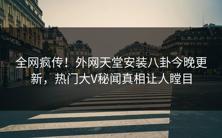 全网疯传！外网天堂安装八卦今晚更新，热门大V秘闻真相让人瞠目