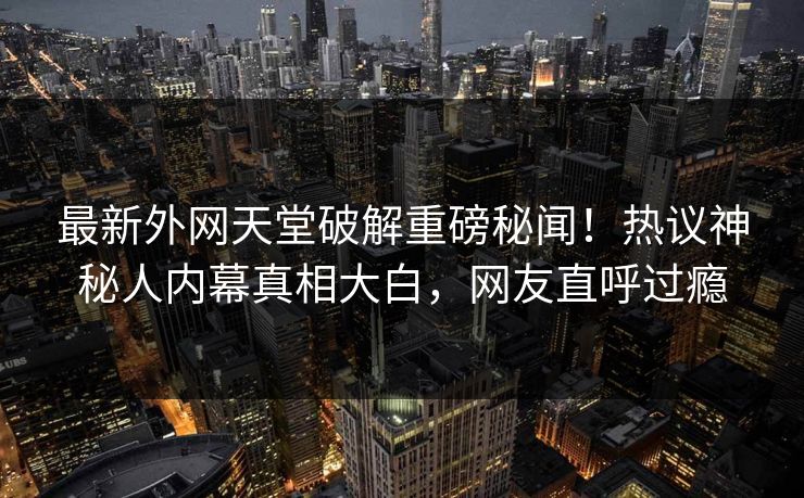 最新外网天堂破解重磅秘闻！热议神秘人内幕真相大白，网友直呼过瘾