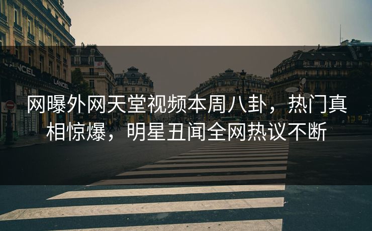网曝外网天堂视频本周八卦，热门真相惊爆，明星丑闻全网热议不断