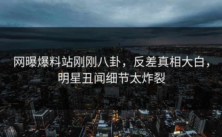 网曝爆料站刚刚八卦，反差真相大白，明星丑闻细节太炸裂