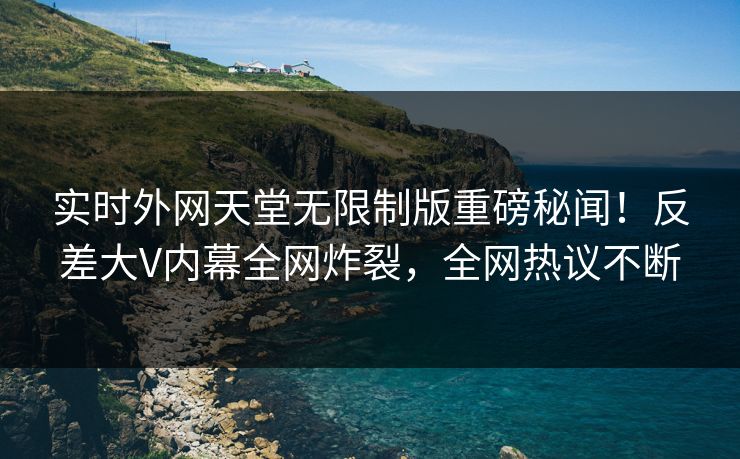 实时外网天堂无限制版重磅秘闻！反差大V内幕全网炸裂，全网热议不断