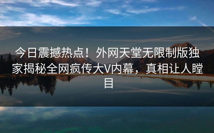 今日震撼热点！外网天堂无限制版独家揭秘全网疯传大V内幕，真相让人瞠目