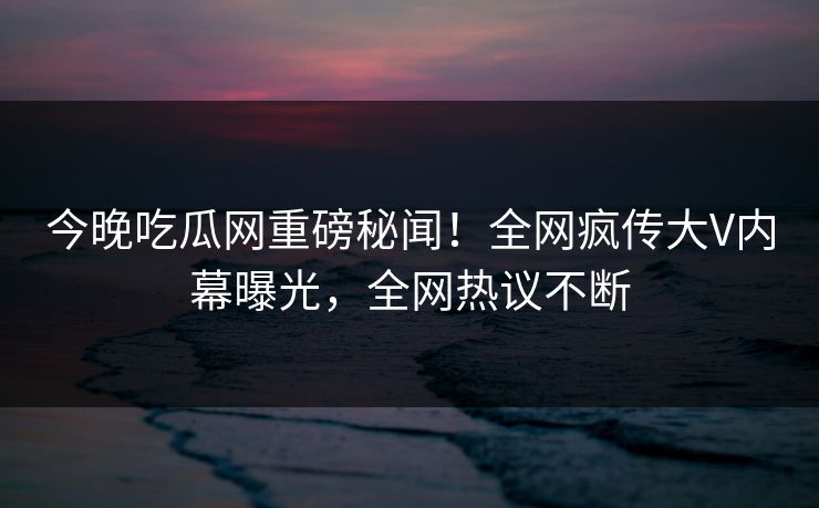 今晚吃瓜网重磅秘闻！全网疯传大V内幕曝光，全网热议不断