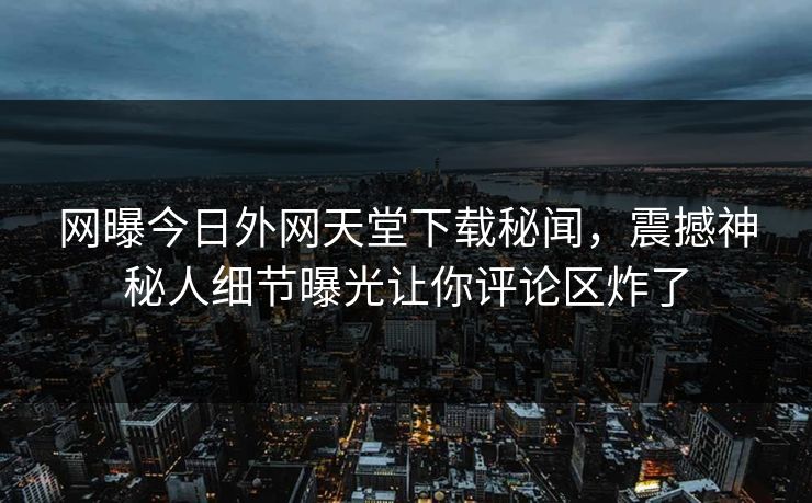 网曝今日外网天堂下载秘闻，震撼神秘人细节曝光让你评论区炸了