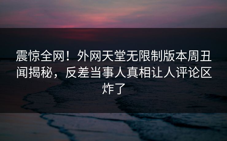 震惊全网！外网天堂无限制版本周丑闻揭秘，反差当事人真相让人评论区炸了