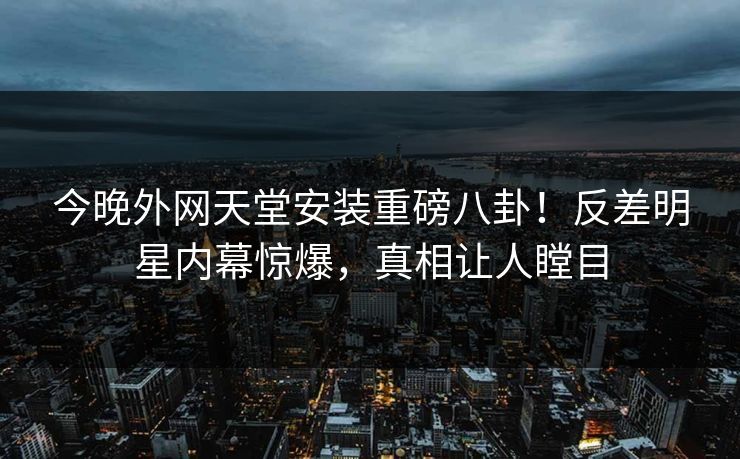 今晚外网天堂安装重磅八卦！反差明星内幕惊爆，真相让人瞠目