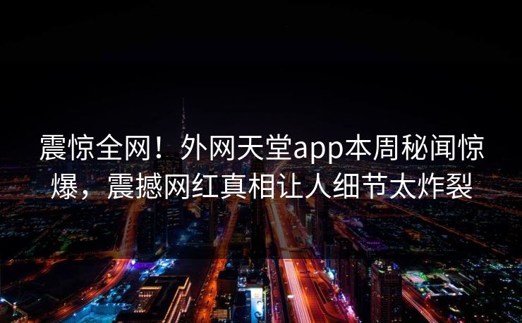 震惊全网！外网天堂app本周秘闻惊爆，震撼网红真相让人细节太炸裂