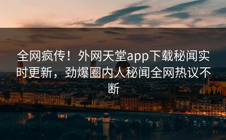全网疯传！外网天堂app下载秘闻实时更新，劲爆圈内人秘闻全网热议不断