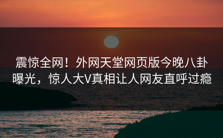 震惊全网！外网天堂网页版今晚八卦曝光，惊人大V真相让人网友直呼过瘾