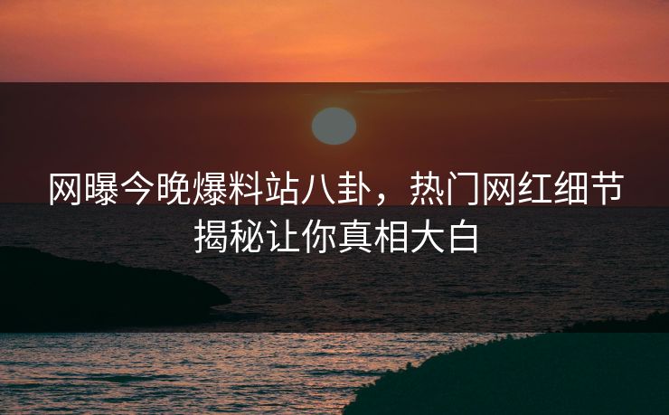 网曝今晚爆料站八卦，热门网红细节揭秘让你真相大白
