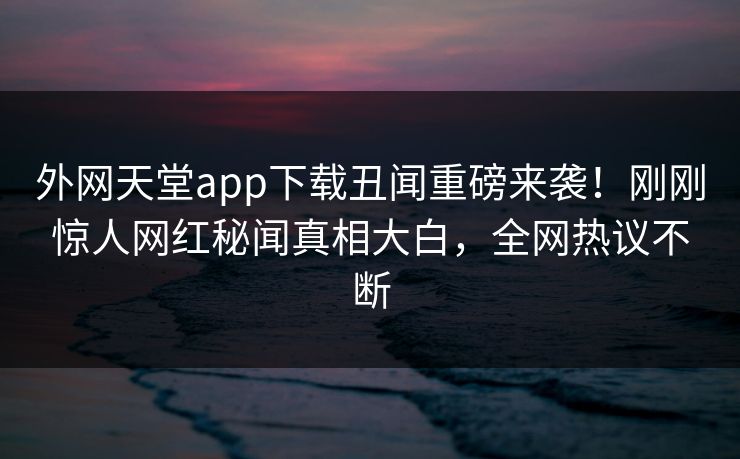 外网天堂app下载丑闻重磅来袭！刚刚惊人网红秘闻真相大白，全网热议不断