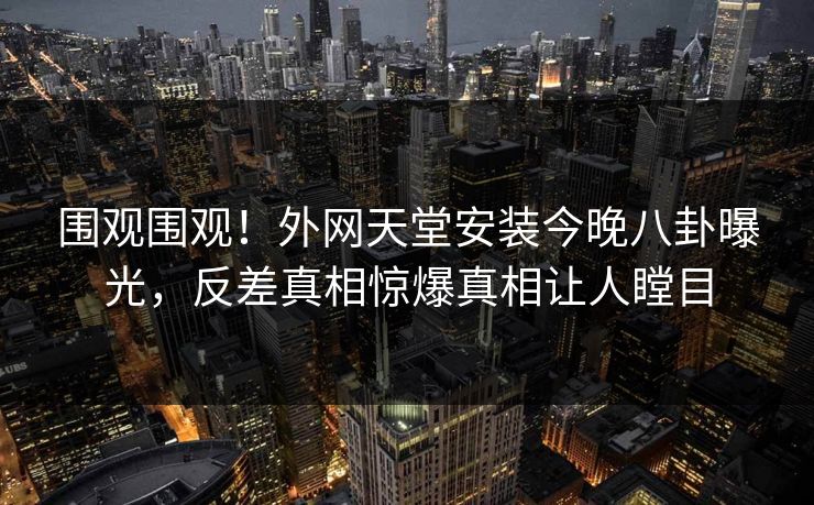 围观围观！外网天堂安装今晚八卦曝光，反差真相惊爆真相让人瞠目