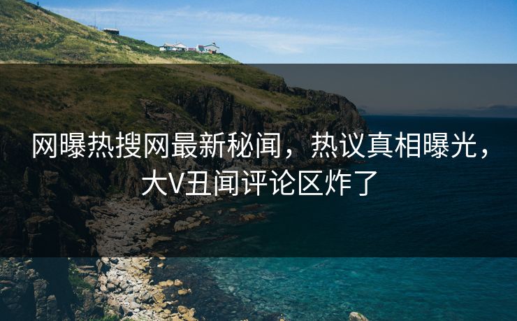 网曝热搜网最新秘闻，热议真相曝光，大V丑闻评论区炸了