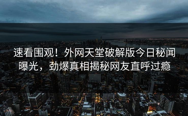 速看围观！外网天堂破解版今日秘闻曝光，劲爆真相揭秘网友直呼过瘾