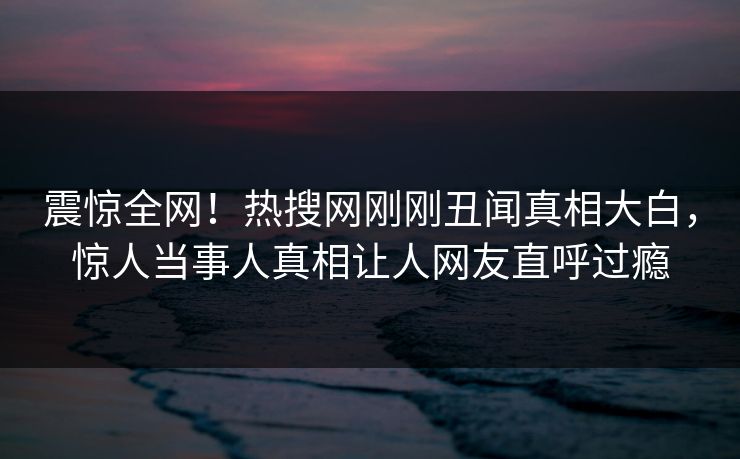 震惊全网！热搜网刚刚丑闻真相大白，惊人当事人真相让人网友直呼过瘾