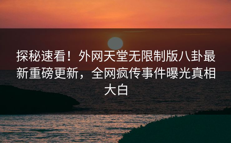 探秘速看！外网天堂无限制版八卦最新重磅更新，全网疯传事件曝光真相大白