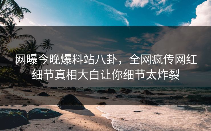网曝今晚爆料站八卦，全网疯传网红细节真相大白让你细节太炸裂
