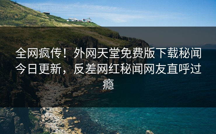 全网疯传！外网天堂免费版下载秘闻今日更新，反差网红秘闻网友直呼过瘾