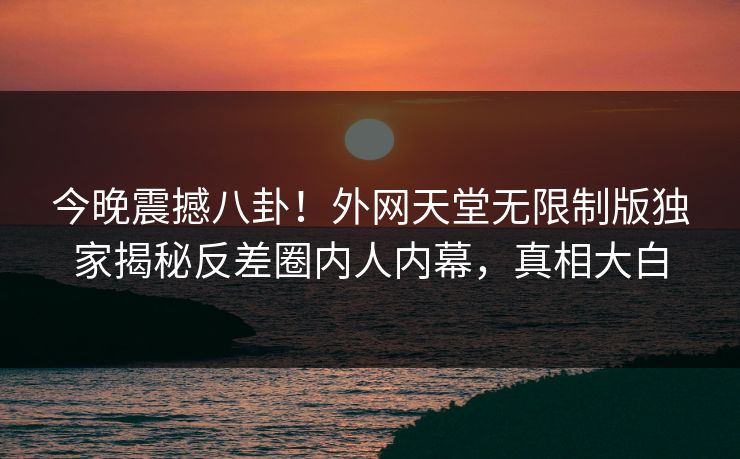 今晚震撼八卦！外网天堂无限制版独家揭秘反差圈内人内幕，真相大白