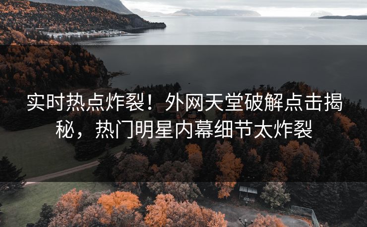 实时热点炸裂！外网天堂破解点击揭秘，热门明星内幕细节太炸裂