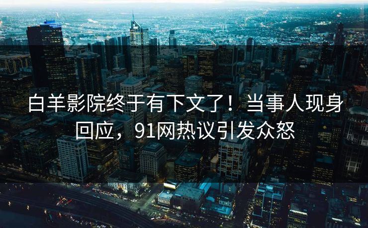 白羊影院终于有下文了！当事人现身回应，91网热议引发众怒