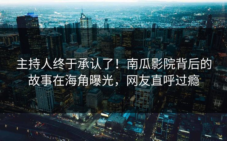 主持人终于承认了！南瓜影院背后的故事在海角曝光，网友直呼过瘾