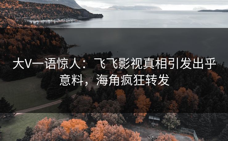 大V一语惊人：飞飞影视真相引发出乎意料，海角疯狂转发