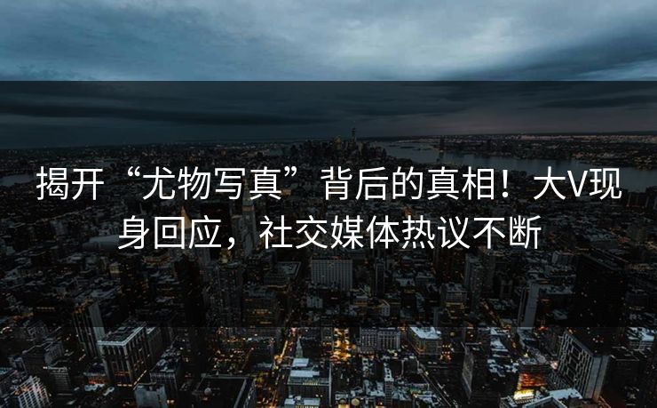 揭开“尤物写真”背后的真相！大V现身回应，社交媒体热议不断