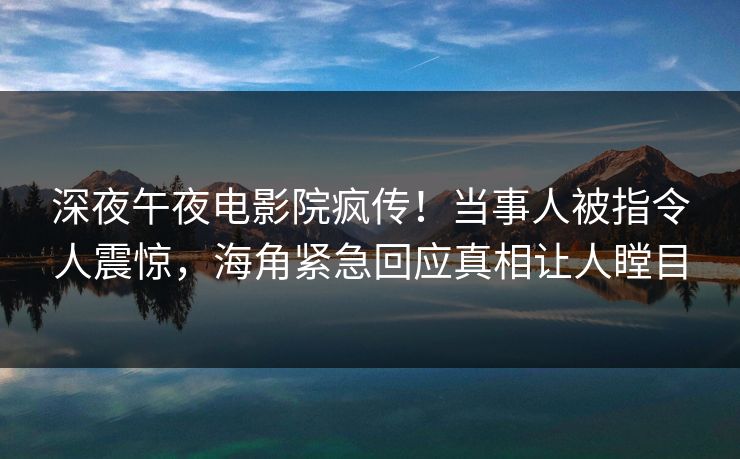 深夜午夜电影院疯传！当事人被指令人震惊，海角紧急回应真相让人瞠目
