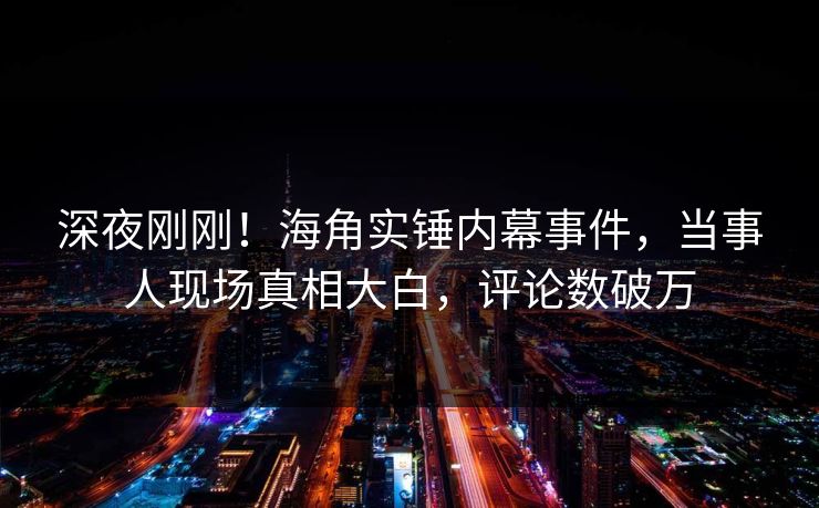 深夜刚刚！海角实锤内幕事件，当事人现场真相大白，评论数破万