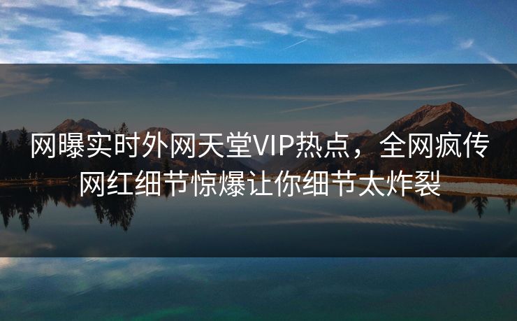 网曝实时外网天堂VIP热点，全网疯传网红细节惊爆让你细节太炸裂