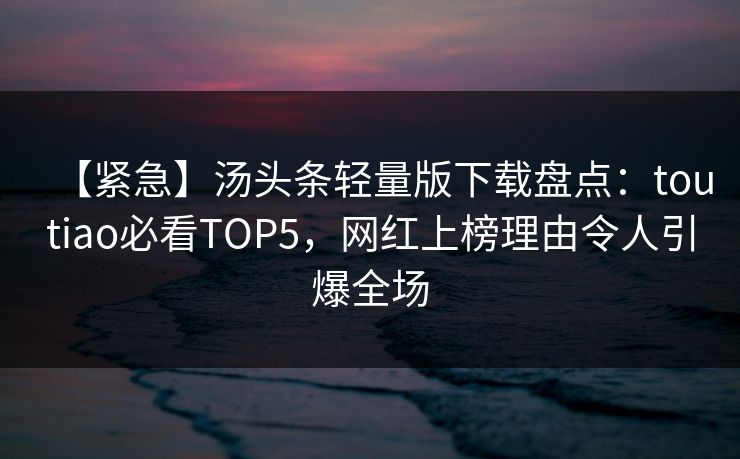 【紧急】汤头条轻量版下载盘点：toutiao必看TOP5，网红上榜理由令人引爆全场