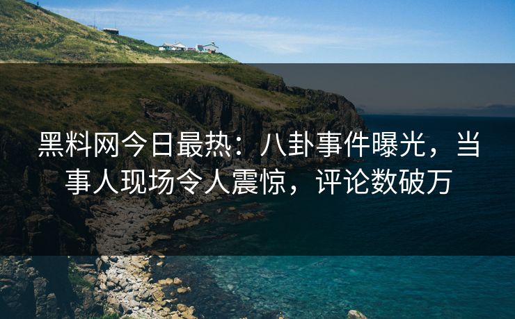 黑料网今日最热：八卦事件曝光，当事人现场令人震惊，评论数破万