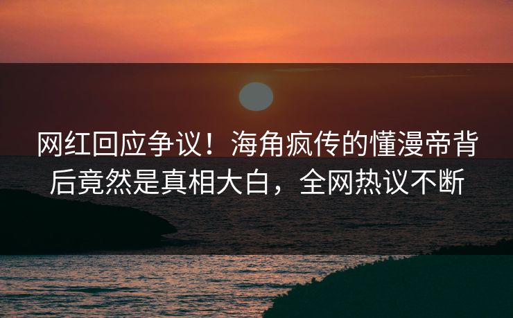 网红回应争议！海角疯传的懂漫帝背后竟然是真相大白，全网热议不断