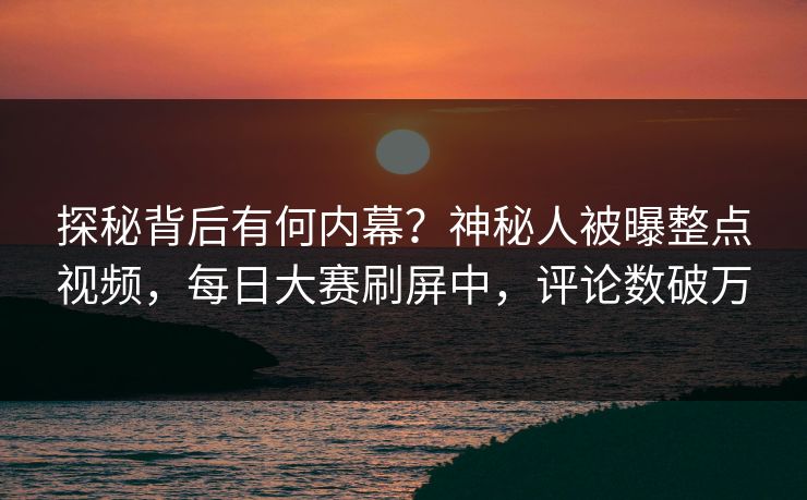 探秘背后有何内幕？神秘人被曝整点视频，每日大赛刷屏中，评论数破万