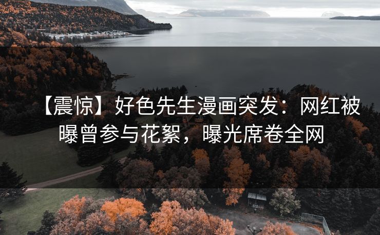 【震惊】好色先生漫画突发：网红被曝曾参与花絮，曝光席卷全网