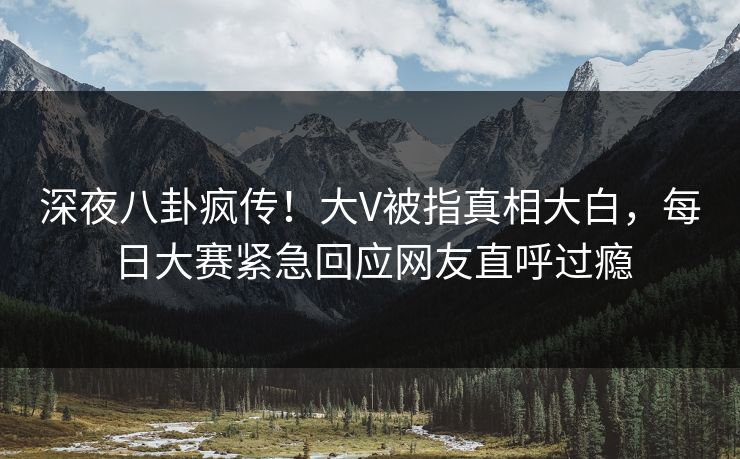深夜八卦疯传！大V被指真相大白，每日大赛紧急回应网友直呼过瘾