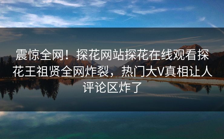 震惊全网！探花网站探花在线观看探花王祖贤全网炸裂，热门大V真相让人评论区炸了