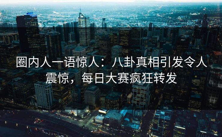 圈内人一语惊人：八卦真相引发令人震惊，每日大赛疯狂转发