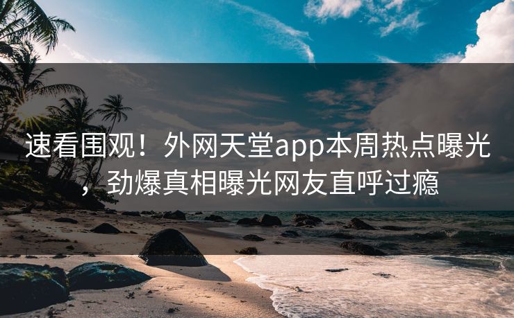 速看围观！外网天堂app本周热点曝光，劲爆真相曝光网友直呼过瘾